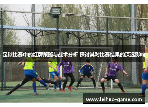 足球比赛中的红牌策略与战术分析 探讨其对比赛结果的深远影响 足球比赛中的红牌策略与战术分析 探讨其对比赛结果的深远影响