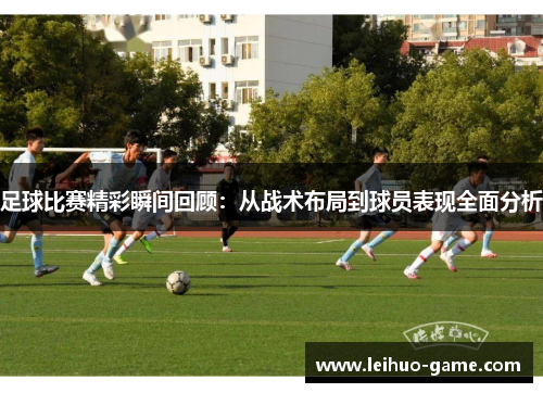 足球比赛精彩瞬间回顾：从战术布局到球员表现全面分析