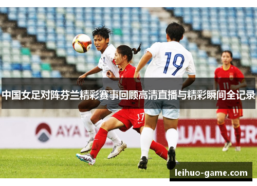 中国女足对阵芬兰精彩赛事回顾高清直播与精彩瞬间全记录