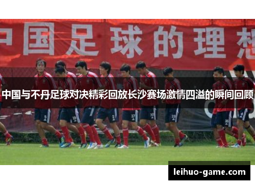 中国与不丹足球对决精彩回放长沙赛场激情四溢的瞬间回顾