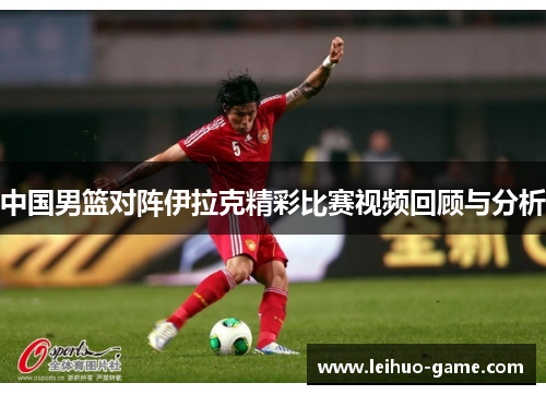 中国男篮对阵伊拉克精彩比赛视频回顾与分析