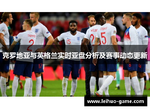 克罗地亚与英格兰实时亚盘分析及赛事动态更新