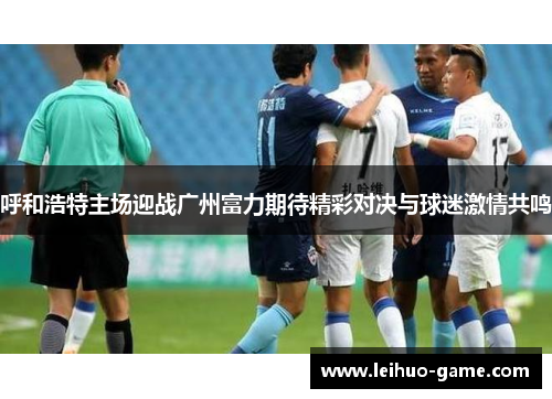 呼和浩特主场迎战广州富力期待精彩对决与球迷激情共鸣
